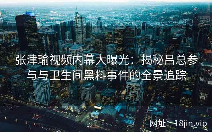 张津瑜视频内幕大曝光：揭秘吕总参与与卫生间黑料事件的全景追踪
