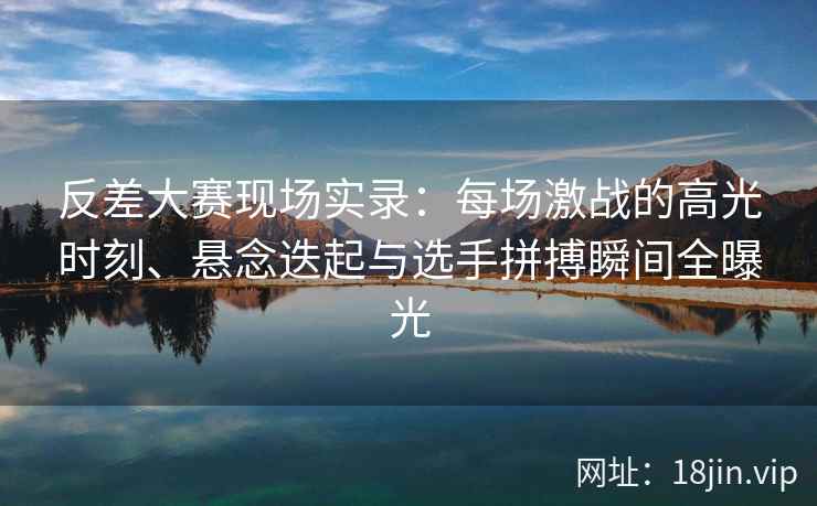 反差大赛现场实录：每场激战的高光时刻、悬念迭起与选手拼搏瞬间全曝光