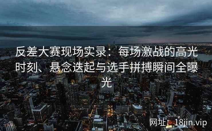 反差大赛现场实录：每场激战的高光时刻、悬念迭起与选手拼搏瞬间全曝光