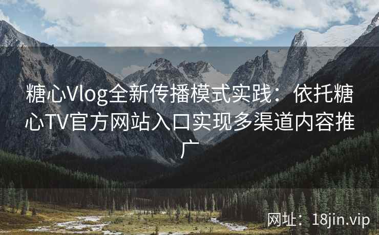 糖心Vlog全新传播模式实践：依托糖心TV官方网站入口实现多渠道内容推广