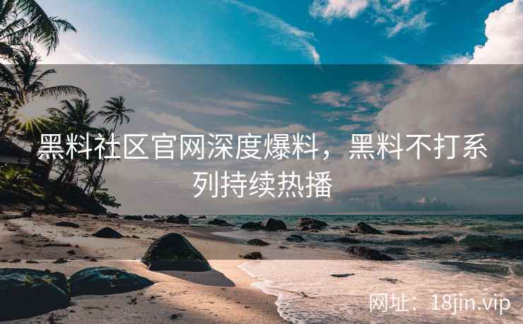 黑料社区官网深度爆料，黑料不打系列持续热播