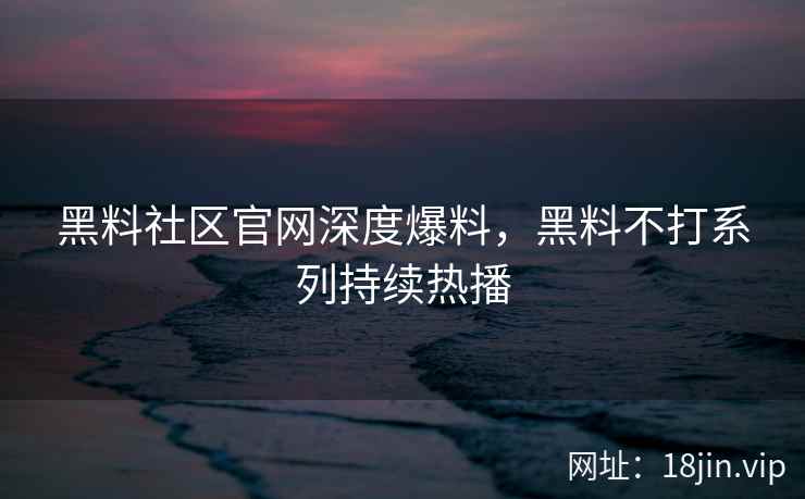 黑料社区官网深度爆料，黑料不打系列持续热播
