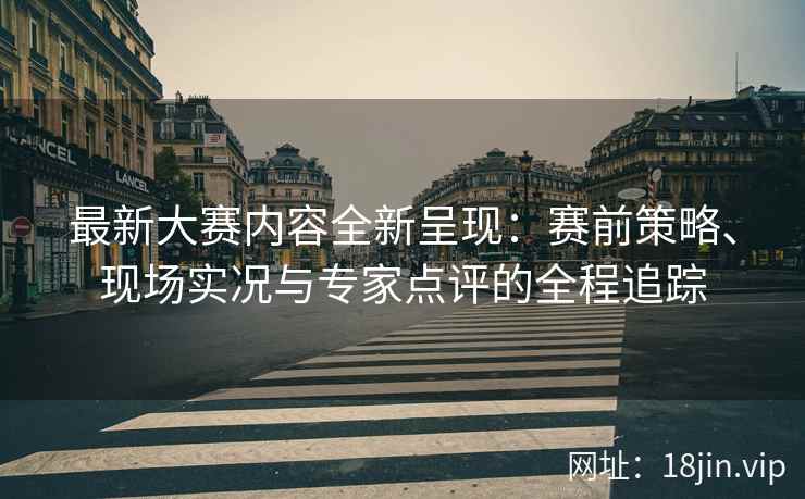 最新大赛内容全新呈现：赛前策略、现场实况与专家点评的全程追踪