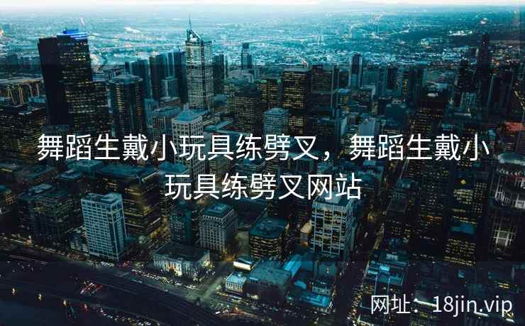 舞蹈生戴小玩具练劈叉，舞蹈生戴小玩具练劈叉网站