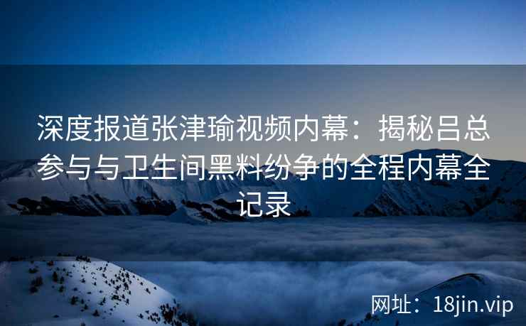 深度报道张津瑜视频内幕：揭秘吕总参与与卫生间黑料纷争的全程内幕全记录