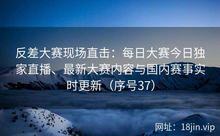 反差大赛现场直击：每日大赛今日独家直播、最新大赛内容与国内赛事实时更新（序号37）