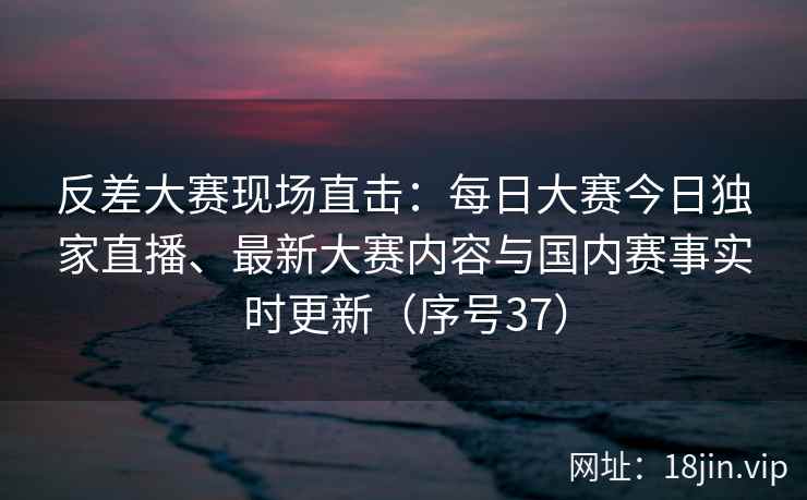 反差大赛现场直击：每日大赛今日独家直播、最新大赛内容与国内赛事实时更新（序号37）