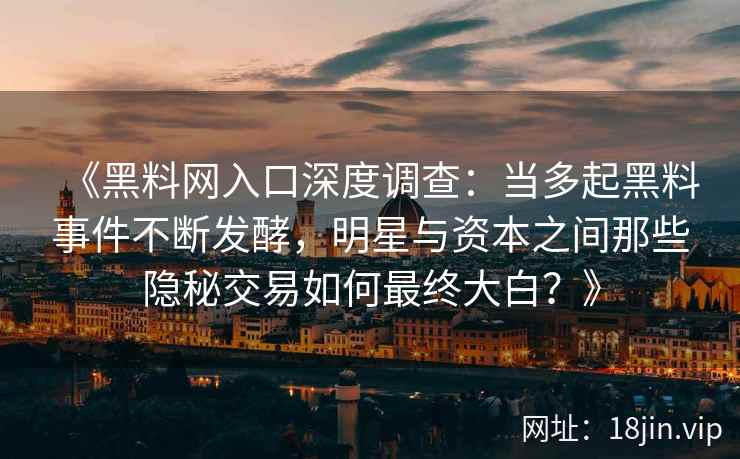 《黑料网入口深度调查：当多起黑料事件不断发酵，明星与资本之间那些隐秘交易如何最终大白？》