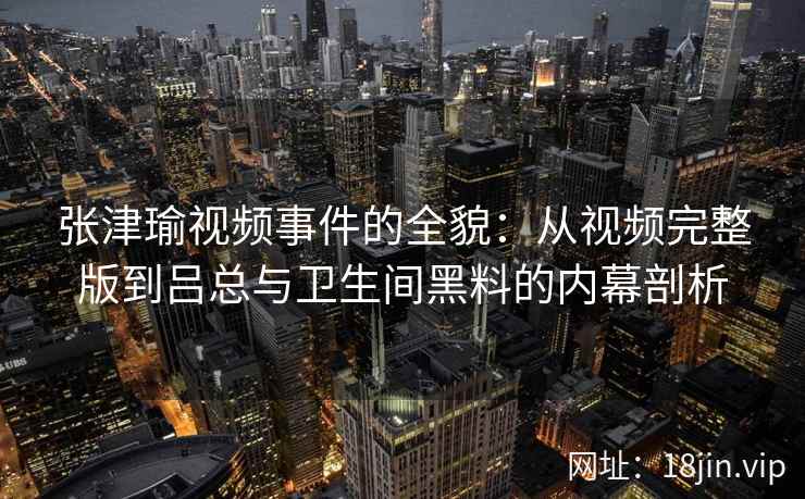 张津瑜视频事件的全貌：从视频完整版到吕总与卫生间黑料的内幕剖析