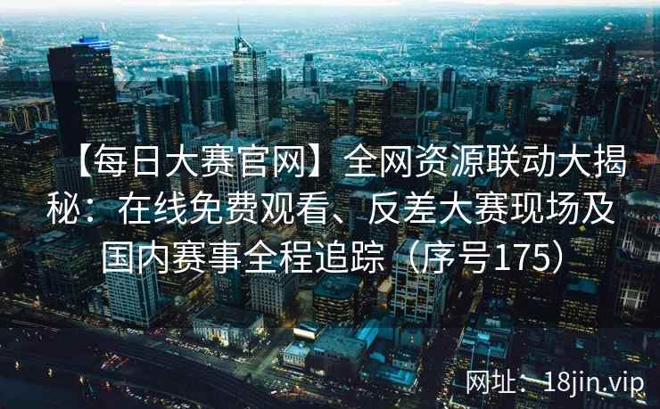 【每日大赛官网】全网资源联动大揭秘：在线免费观看、反差大赛现场及国内赛事全程追踪（序号175）