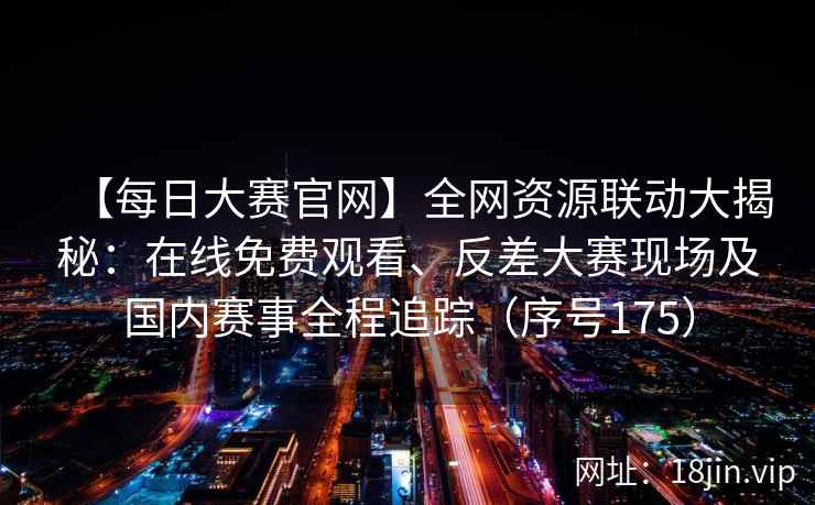 【每日大赛官网】全网资源联动大揭秘：在线免费观看、反差大赛现场及国内赛事全程追踪（序号175）