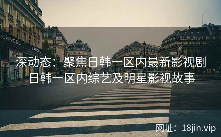 深动态：聚焦日韩一区内最新影视剧日韩一区内综艺及明星影视故事