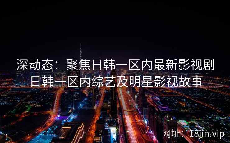 深动态：聚焦日韩一区内最新影视剧日韩一区内综艺及明星影视故事