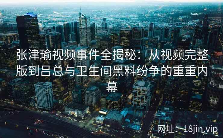 张津瑜视频事件全揭秘：从视频完整版到吕总与卫生间黑料纷争的重重内幕
