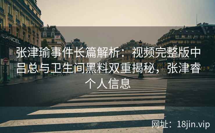 张津瑜事件长篇解析：视频完整版中吕总与卫生间黑料双重揭秘，张津睿个人信息