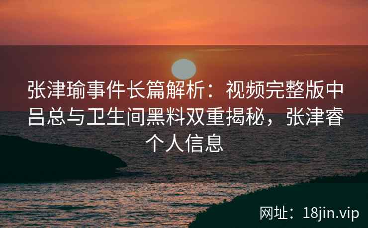 张津瑜事件长篇解析：视频完整版中吕总与卫生间黑料双重揭秘，张津睿个人信息