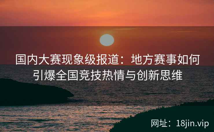 国内大赛现象级报道：地方赛事如何引爆全国竞技热情与创新思维