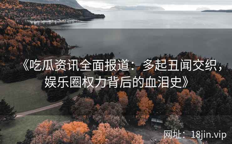 《吃瓜资讯全面报道：多起丑闻交织，娱乐圈权力背后的血泪史》