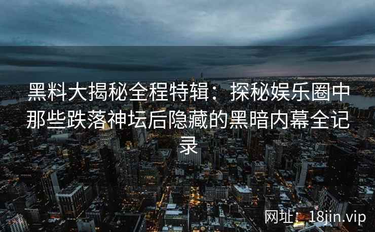 黑料大揭秘全程特辑：探秘娱乐圈中那些跌落神坛后隐藏的黑暗内幕全记录