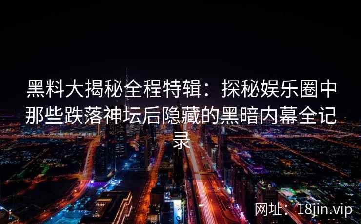黑料大揭秘全程特辑：探秘娱乐圈中那些跌落神坛后隐藏的黑暗内幕全记录