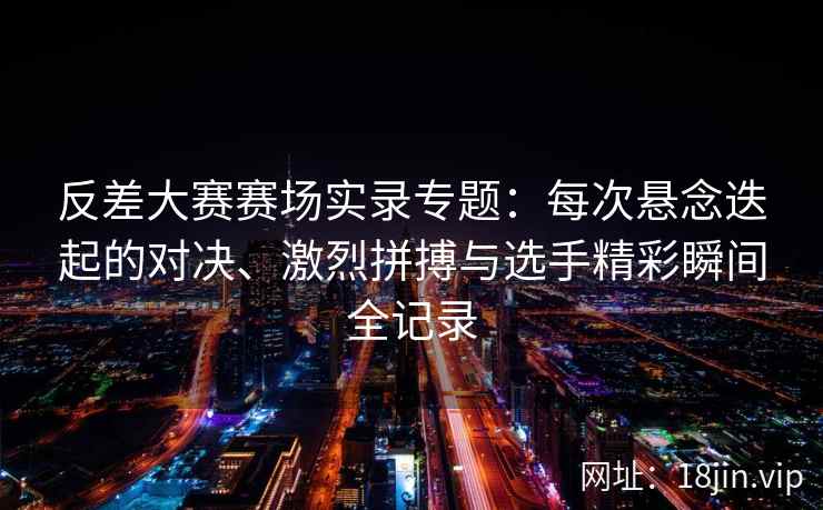 反差大赛赛场实录专题：每次悬念迭起的对决、激烈拼搏与选手精彩瞬间全记录