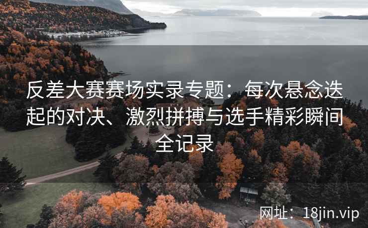 反差大赛赛场实录专题：每次悬念迭起的对决、激烈拼搏与选手精彩瞬间全记录