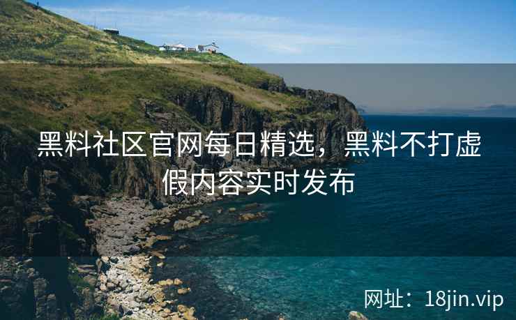 黑料社区官网每日精选，黑料不打虚假内容实时发布