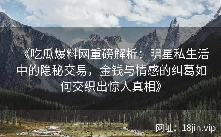 《吃瓜爆料网重磅解析：明星私生活中的隐秘交易，金钱与情感的纠葛如何交织出惊人真相》