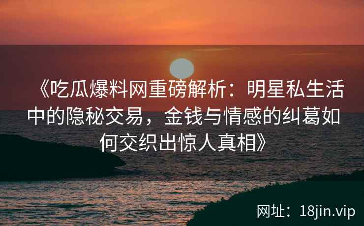 《吃瓜爆料网重磅解析：明星私生活中的隐秘交易，金钱与情感的纠葛如何交织出惊人真相》