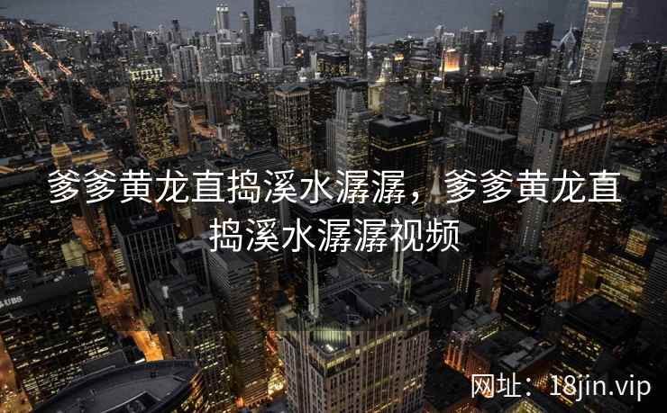 爹爹黄龙直捣溪水潺潺，爹爹黄龙直捣溪水潺潺视频
