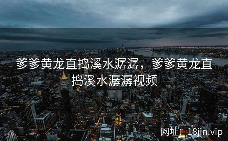爹爹黄龙直捣溪水潺潺，爹爹黄龙直捣溪水潺潺视频