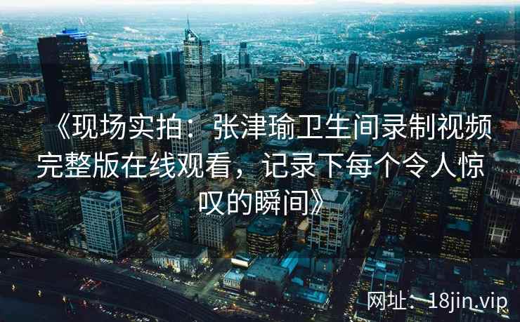 《现场实拍：张津瑜卫生间录制视频完整版在线观看，记录下每个令人惊叹的瞬间》