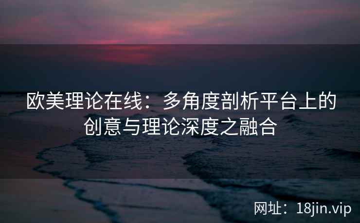 欧美理论在线：多角度剖析平台上的创意与理论深度之融合