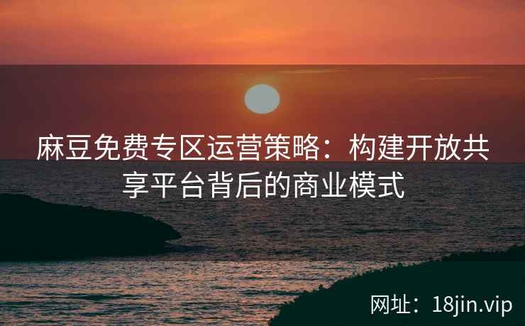 麻豆免费专区运营策略：构建开放共享平台背后的商业模式