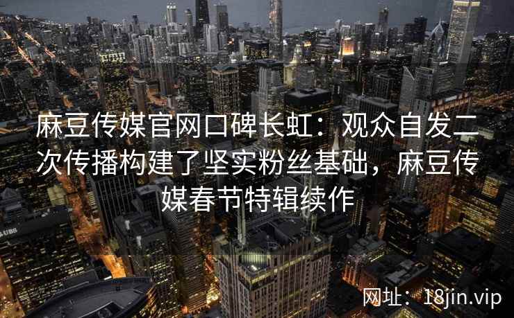 麻豆传媒官网口碑长虹：观众自发二次传播构建了坚实粉丝基础，麻豆传媒春节特辑续作