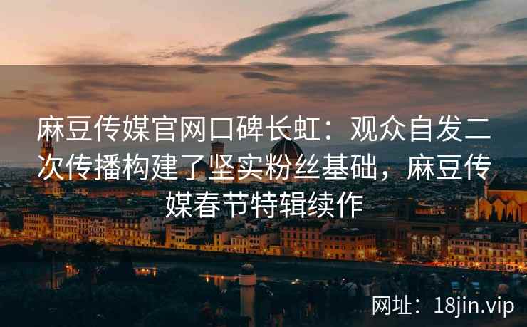 麻豆传媒官网口碑长虹：观众自发二次传播构建了坚实粉丝基础，麻豆传媒春节特辑续作