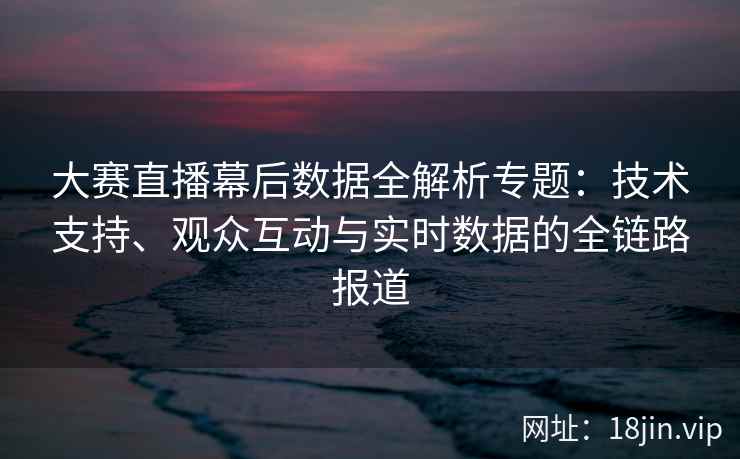大赛直播幕后数据全解析专题：技术支持、观众互动与实时数据的全链路报道