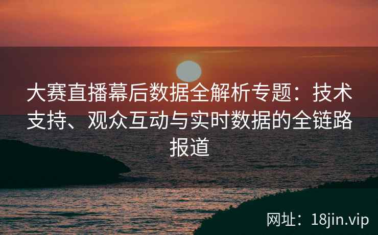 大赛直播幕后数据全解析专题：技术支持、观众互动与实时数据的全链路报道