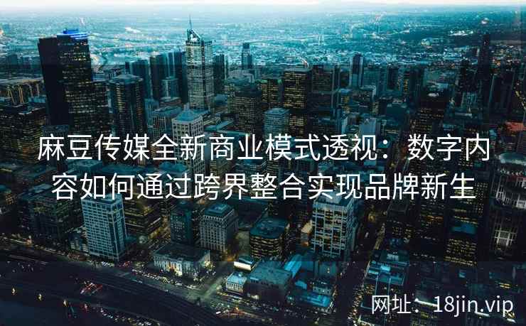 麻豆传媒全新商业模式透视：数字内容如何通过跨界整合实现品牌新生