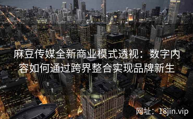 麻豆传媒全新商业模式透视：数字内容如何通过跨界整合实现品牌新生