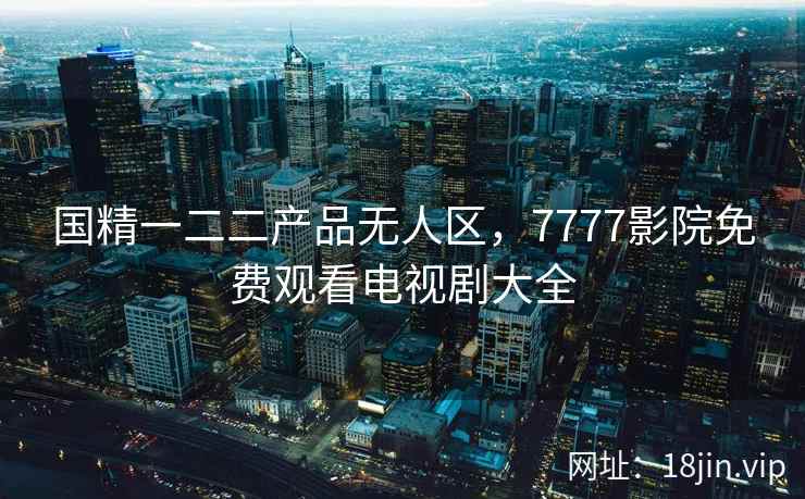 国精一二二产品无人区，7777影院免费观看电视剧大全
