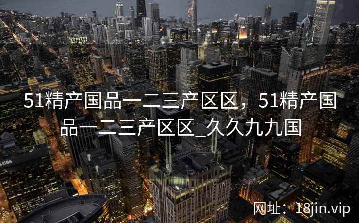 51精产国品一二三产区区，51精产国品一二三产区区_久久九九国