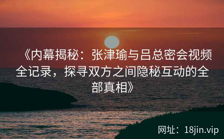 《内幕揭秘：张津瑜与吕总密会视频全记录，探寻双方之间隐秘互动的全部真相》