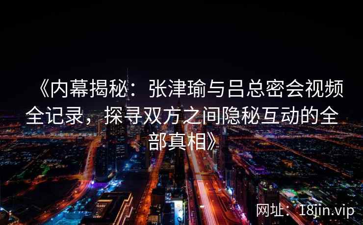 《内幕揭秘：张津瑜与吕总密会视频全记录，探寻双方之间隐秘互动的全部真相》
