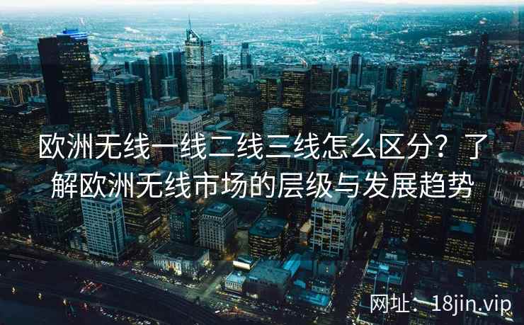 欧洲无线一线二线三线怎么区分？了解欧洲无线市场的层级与发展趋势