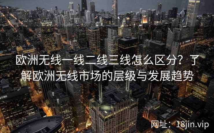 欧洲无线一线二线三线怎么区分？了解欧洲无线市场的层级与发展趋势