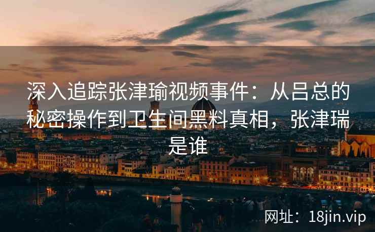 深入追踪张津瑜视频事件：从吕总的秘密操作到卫生间黑料真相，张津瑞是谁