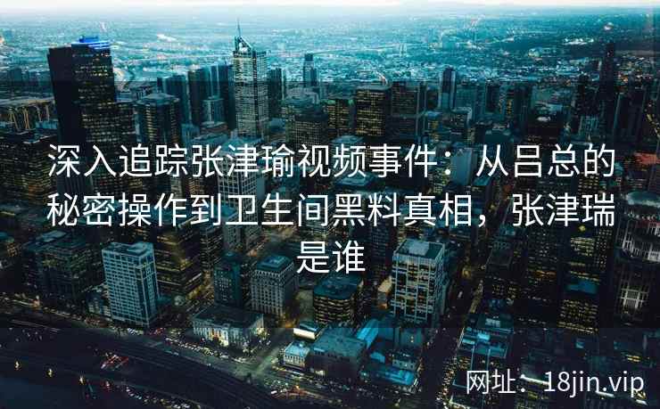 深入追踪张津瑜视频事件：从吕总的秘密操作到卫生间黑料真相，张津瑞是谁