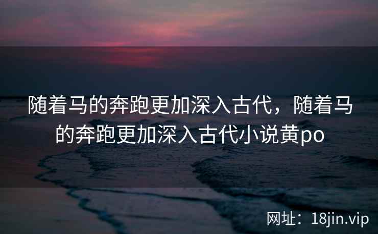 随着马的奔跑更加深入古代，随着马的奔跑更加深入古代小说黄po