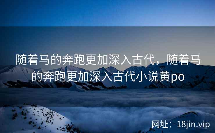 随着马的奔跑更加深入古代，随着马的奔跑更加深入古代小说黄po